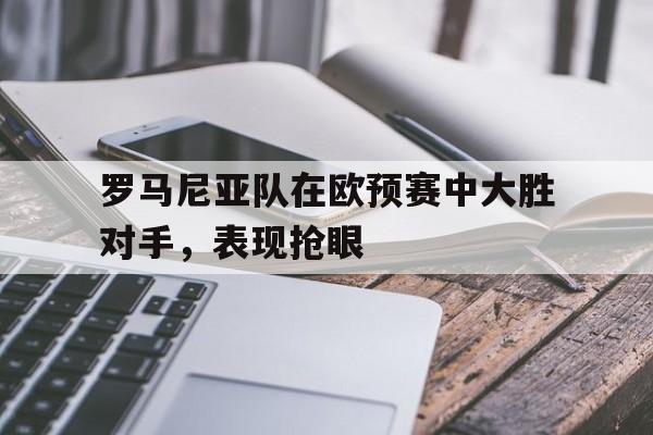 罗马尼亚队在欧预赛中大胜对手，表现抢眼